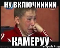 ну включиииии камеруу