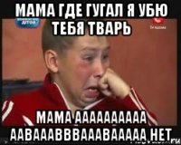 Мама где гугал я убю тебя тварь Мама аааааааааа аавааавввааавааааа нет