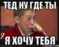 тед ну где ты я хочу тебя