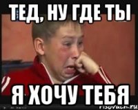 тед, ну где ты я хочу тебя