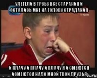 Улетели в трубу все старания И остались мне на голову страдания И плачу и плачу и плачу я И смеются исмеются надо мной твои друзья
