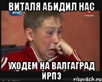 Виталя абидил нас Уходем на валгаград ирпэ