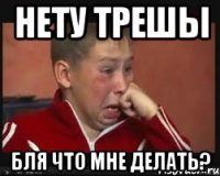 Нету трешы бля что мне делать?