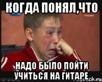 когда понял,что надо было пойти учиться на гитаре