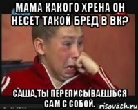 мама какого хрена он несет такой бред в вк? саша,ты переписываешься сам с собой.