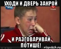 УХОДИ И ДВЕРЬ ЗАКРОЙ И РАЗГОВАРИВАЙ ПОТИШЕ!