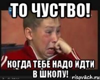 То чуство! Когда тебе надо идти в школу!