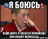 я боюсь Пашу Шора и Алексея Понимаша Они побют меня!ааааа