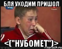 бля уходим пришол <("НуБоМеТ")>