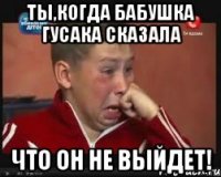 ты,когда бабушка ГУСАКА сказала что он не выйдет!