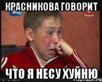 красникова говорит что я несу хуйню