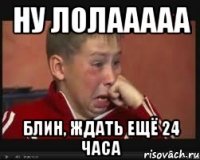 НУ ЛОЛААААА БЛИН, ЖДАТЬ ЕЩЁ 24 ЧАСА