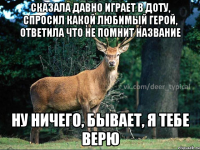 сказала давно играет в доту, спросил какой любимый герой, ответила что не помнит название ну ничего, бывает, я тебе верю