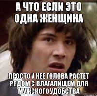 А ЧТО ЕСЛИ ЭТО ОДНА ЖЕНЩИНА ПРОСТО У НЕЕ ГОЛОВА РАСТЕТ РЯДОМ С ВЛАГАЛИЩЕМ ДЛЯ МУЖСКОГО УДОБСТВА