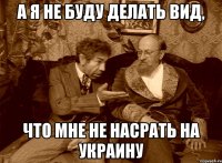 а я не буду делать вид, что мне не насрать на украину