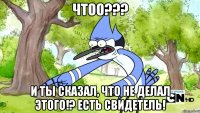 Чтоо??? И ты сказал, что не делал этого!? Есть свидетель!