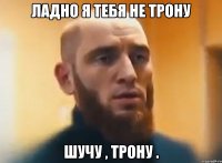 ЛАДНО Я ТЕБЯ НЕ ТРОНУ ШУЧУ , ТРОНУ .