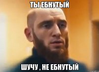 ТЫ ЕБНУТЫЙ ШУЧУ , НЕ ЕБНУТЫЙ