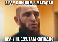 я еду с Аюпом в магадан шучу не еду, там холодно