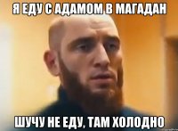 я еду с Адамом в магадан шучу не еду, там холодно