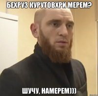 Бехруз курутовхри мерем? шучу, намерем)))