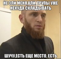 НЕ ЗЛИ МЕНЯ,АЛИ, ТРУПЫ УЖЕ НЕКУДА СКЛАДЫВАТЬ ШУЧУ,ЕСТЬ ЕЩЕ МЕСТО, ЕСТЬ