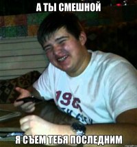 А ты смешной Я съем тебя последним