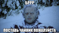 Бррр поставь чайник пожалуйста