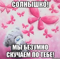 Солнышко! Мы безумно скучаем по тебе!