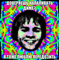 Доверяешь напаливать Диме? Я тоже люблю передозить