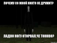 Почему со мной никто не дружит? Ладно ногу оторвал,че токово?