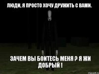 Люди, я просто хочу дружить с вами. Зачем вы боитесь меня ? Я жи добрый !