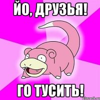 йо, друзья! го тусить!