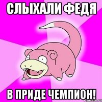 Слыхали Федя В Приде чемпион!