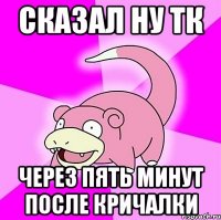 СКАЗАЛ ну тк через пять минут после кричалки