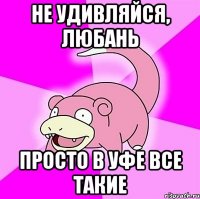 Не удивляйся, Любань просто в Уфе все такие