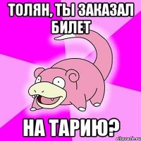 Толян, ты заказал билет на Тарию?