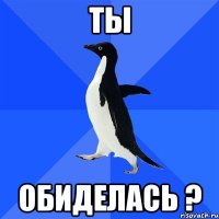 ТЫ обиделась ?