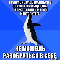 Прекрасно разбираешься в психологии общества, сверхсознании масс и менталитете. Не можешь разобраться в себе.