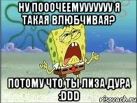 Ну пооочеемууууууу я такая влюбчивая? Потому что ты Лиза дура :DDD