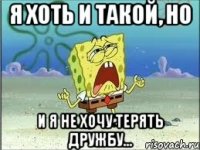 Я хоть и такой, но И я не хочу терять дружбу...