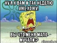 Ну я к Вам и так неделю уже хожу! Вы что меня мало мучали ?