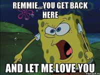 REMMIE...YOU GET BACK HERE AND LET ME LOVE YOU