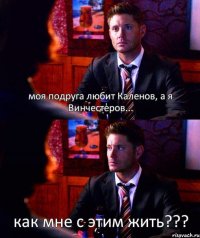 моя подруга любит Каленов, а я Винчестеров... как мне с этим жить???