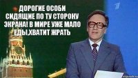 дорогие особи сидящие по ту сторону экрана! в мире уже мало еды,хватит жрать