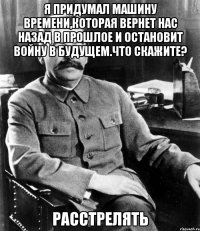 Я придумал машину времени,которая вернет нас назад в прошлое и остановит войну в будущем.Что скажите? Расстрелять