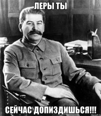 ЛЕРЫ ТЫ СЕЙЧАС ДОПИЗДИШЬСЯ!!!