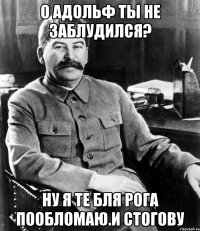 О адольф ты не заблудился? Ну я те бля рога пообломаю.и стогову