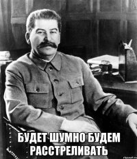  будет шумно будем расстреливать