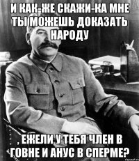 И как-же скажи-ка мне ты можешь доказать народу , ежели у тебя член в говне и анус в сперме?